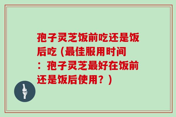 孢子灵芝饭前吃还是饭后吃 (佳服用时间：孢子灵芝好在饭前还是饭后使用？)