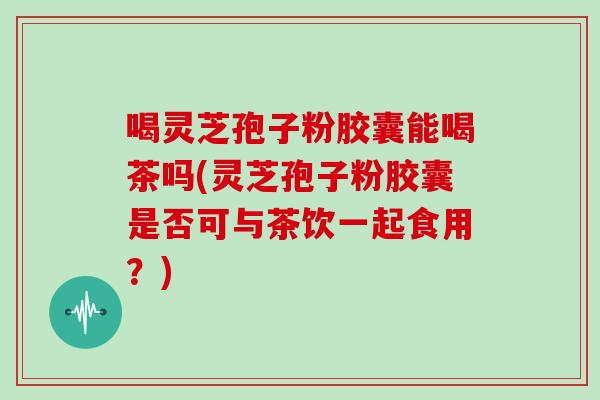 喝灵芝孢子粉胶囊能喝茶吗(灵芝孢子粉胶囊是否可与茶饮一起食用？)