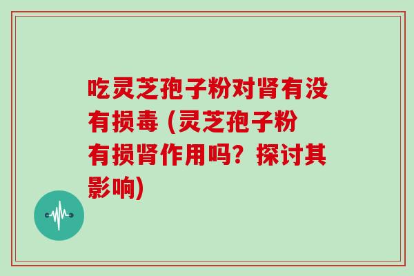 吃灵芝孢子粉对有没有损毒 (灵芝孢子粉有损作用吗？探讨其影响)