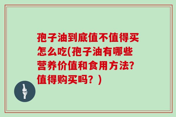 孢子油到底值不值得买怎么吃(孢子油有哪些营养价值和食用方法？值得购买吗？)