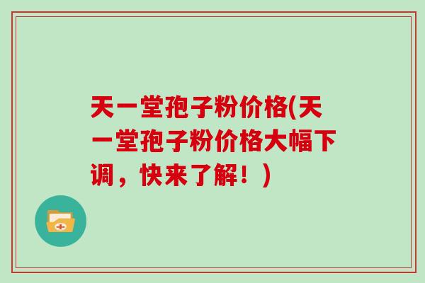 天一堂孢子粉价格(天一堂孢子粉价格大幅下调，快来了解！)
