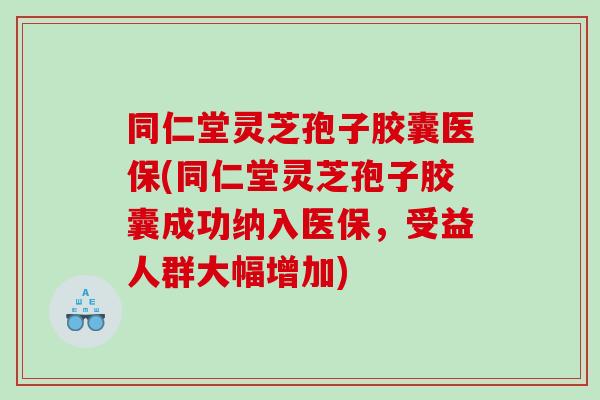 同仁堂灵芝孢子胶囊医保(同仁堂灵芝孢子胶囊成功纳入医保，受益人群大幅增加)