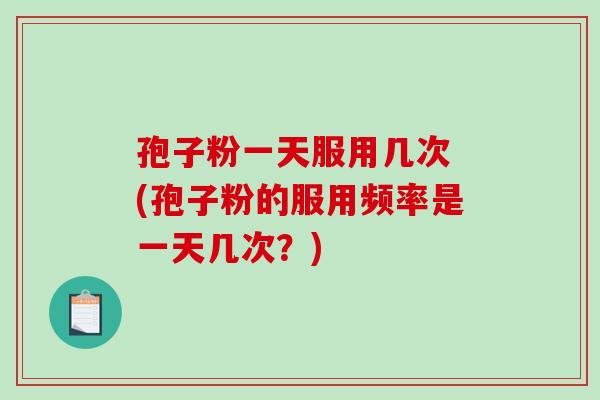 孢子粉一天服用几次 (孢子粉的服用频率是一天几次？)