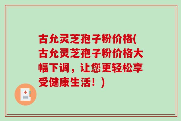 古允灵芝孢子粉价格(古允灵芝孢子粉价格大幅下调，让您更轻松享受健康生活！)