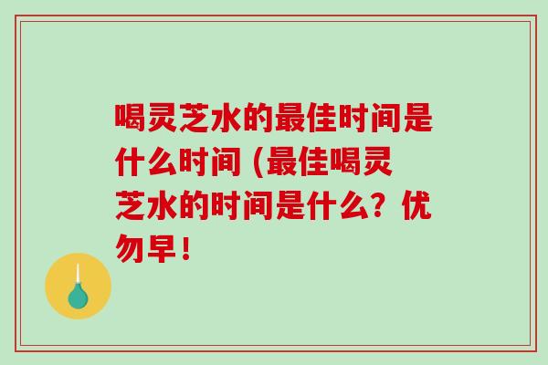 喝灵芝水的佳时间是什么时间 (佳喝灵芝水的时间是什么？优勿早！
