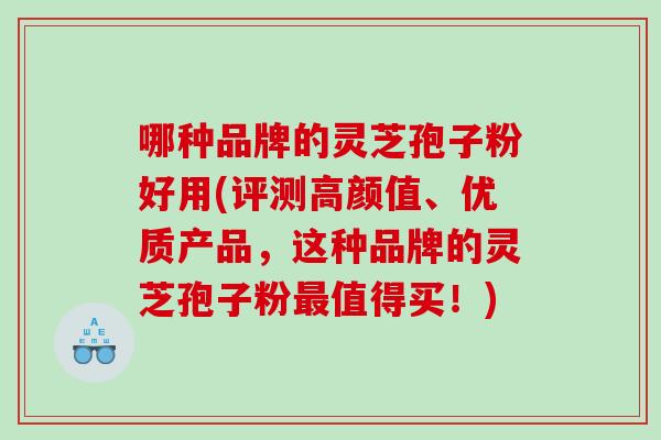 哪种品牌的灵芝孢子粉好用(评测高颜值、优质产品，这种品牌的灵芝孢子粉值得买！)