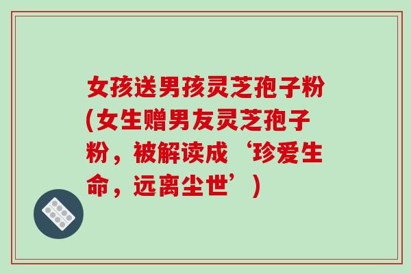 女孩送男孩灵芝孢子粉(女生赠男友灵芝孢子粉，被解读成‘珍爱生命，远离尘世’)