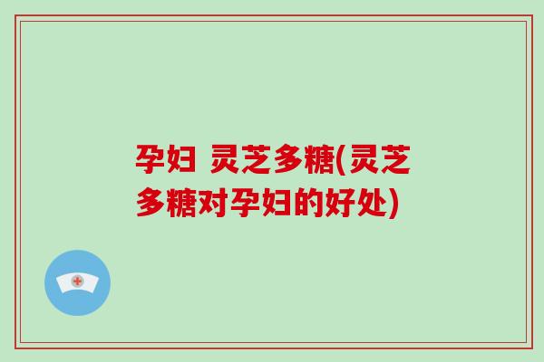 孕妇 灵芝多糖(灵芝多糖对孕妇的好处)