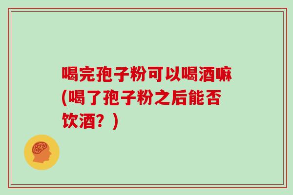 喝完孢子粉可以喝酒嘛(喝了孢子粉之后能否饮酒？)