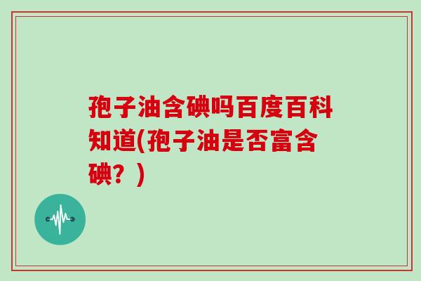 孢子油含碘吗百度百科知道(孢子油是否富含碘？)
