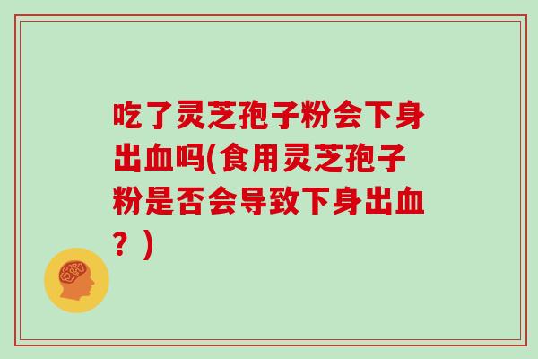 吃了灵芝孢子粉会下身出吗(食用灵芝孢子粉是否会导致下身出？)