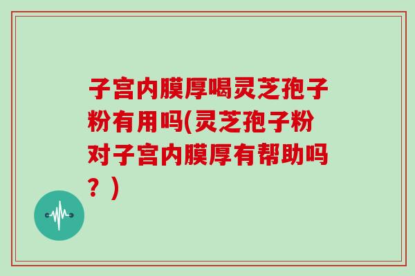 子宫内膜厚喝灵芝孢子粉有用吗(灵芝孢子粉对子宫内膜厚有帮助吗？)