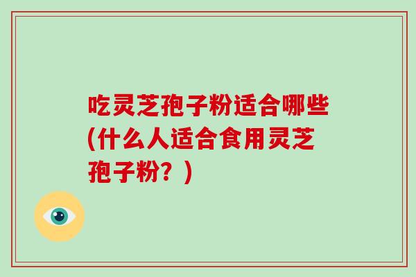 吃灵芝孢子粉适合哪些(什么人适合食用灵芝孢子粉？)