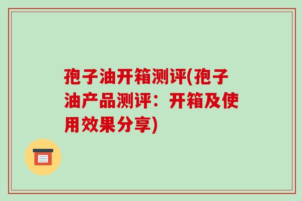 孢子油开箱测评(孢子油产品测评：开箱及使用效果分享)