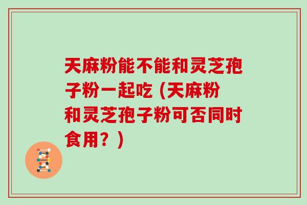天麻粉能不能和灵芝孢子粉一起吃 (天麻粉和灵芝孢子粉可否同时食用？)