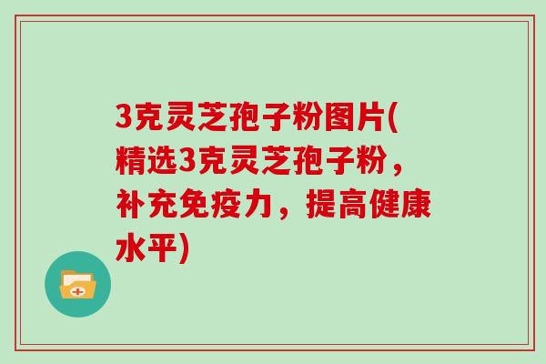 3克灵芝孢子粉图片(精选3克灵芝孢子粉，补充免疫力，提高健康水平)
