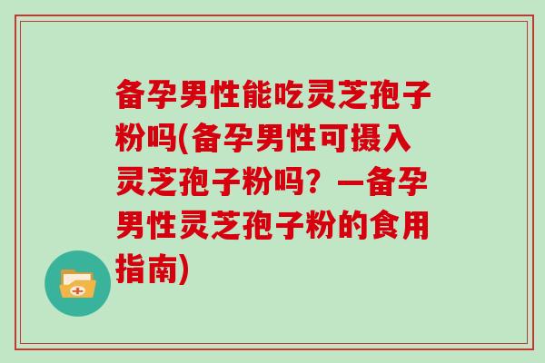 备孕男性能吃灵芝孢子粉吗(备孕男性可摄入灵芝孢子粉吗？—备孕男性灵芝孢子粉的食用指南)
