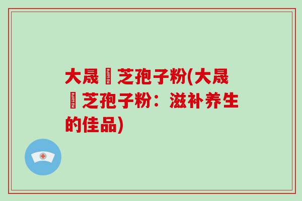大晟靈芝孢子粉(大晟靈芝孢子粉：滋补养生的佳品)