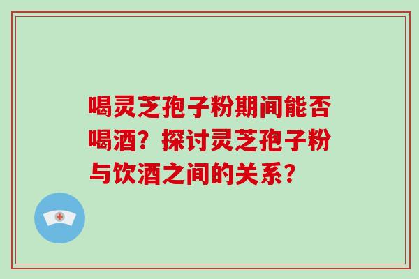 喝灵芝孢子粉期间能否喝酒？探讨灵芝孢子粉与饮酒之间的关系？