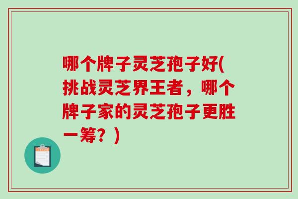 哪个牌子灵芝孢子好(挑战灵芝界王者，哪个牌子家的灵芝孢子更胜一筹？)