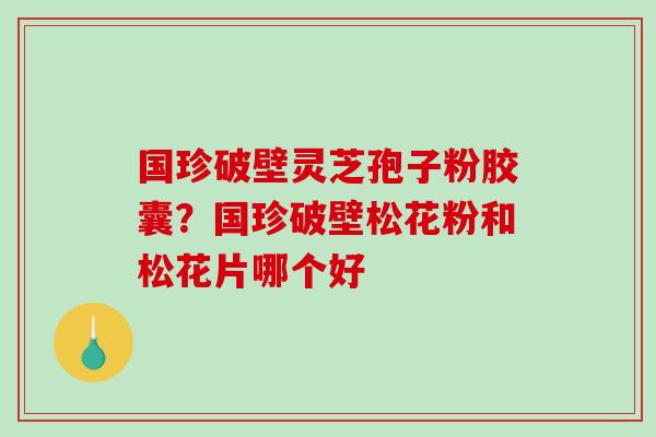 国珍破壁灵芝孢子粉胶囊？国珍破壁松花粉和松花片哪个好