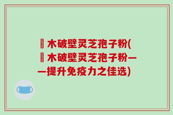 塅木破壁灵芝孢子粉(塅木破壁灵芝孢子粉——提升免疫力之佳选)