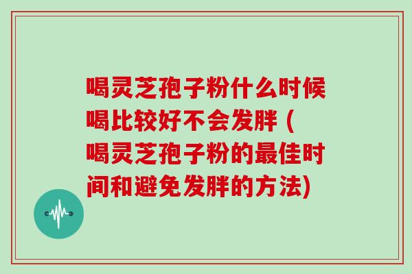喝灵芝孢子粉什么时候喝比较好不会发胖 (喝灵芝孢子粉的佳时间和避免发胖的方法)