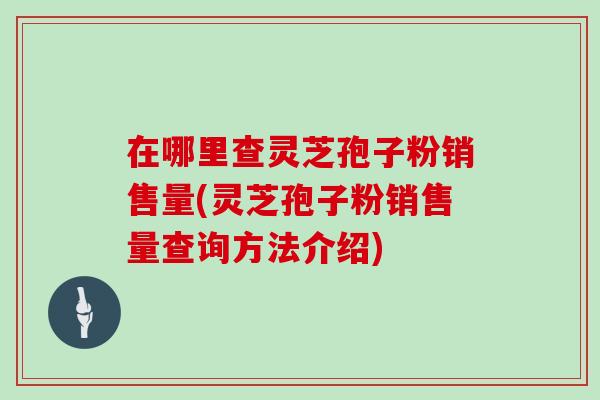 在哪里查灵芝孢子粉销售量(灵芝孢子粉销售量查询方法介绍)