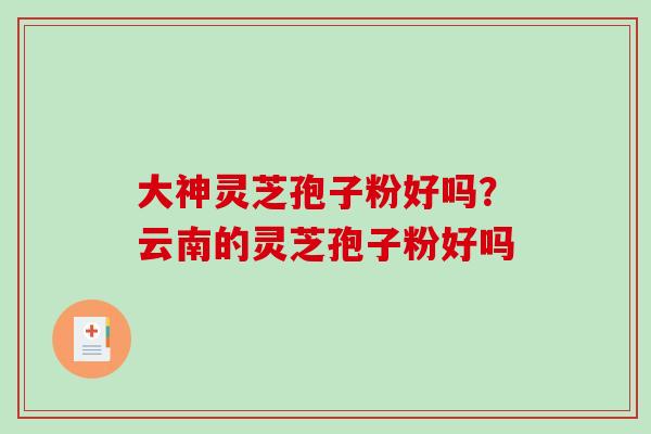 大神灵芝孢子粉好吗？云南的灵芝孢子粉好吗