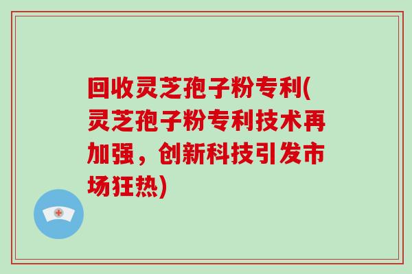 回收灵芝孢子粉专利(灵芝孢子粉专利技术再加强，创新科技引发市场狂热)