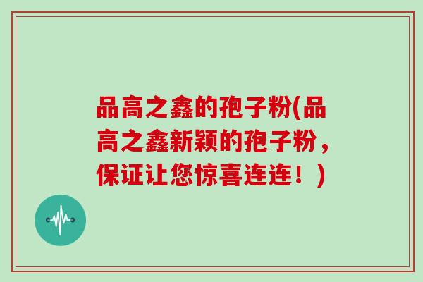 品高之鑫的孢子粉(品高之鑫新颖的孢子粉，保证让您惊喜连连！)