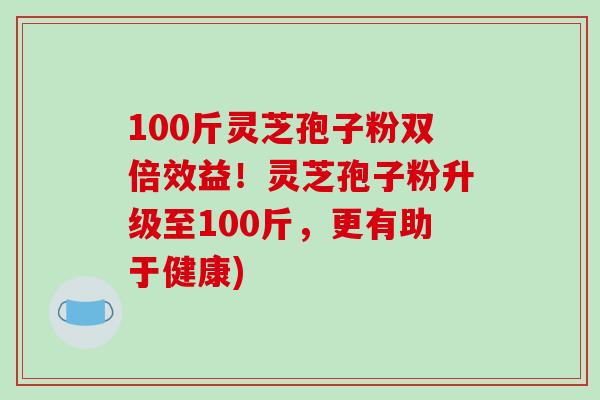 100斤灵芝孢子粉双倍效益！灵芝孢子粉升级至100斤，更有助于健康)