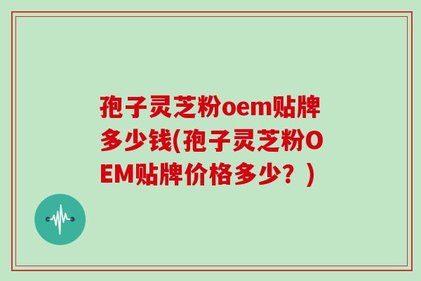 孢子灵芝粉oem贴牌多少钱(孢子灵芝粉OEM贴牌价格多少？)