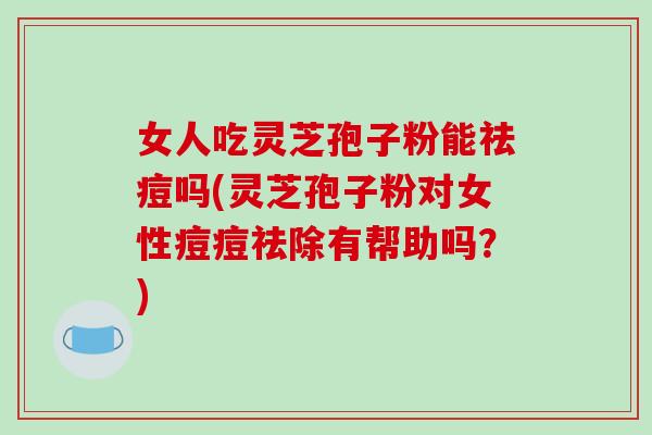 女人吃灵芝孢子粉能祛痘吗(灵芝孢子粉对女性痘痘祛除有帮助吗？)