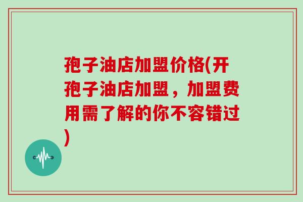 孢子油店加盟价格(开孢子油店加盟，加盟费用需了解的你不容错过)
