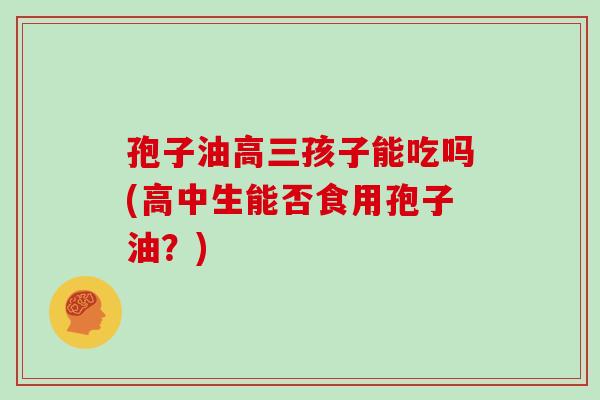 孢子油高三孩子能吃吗(高中生能否食用孢子油？)