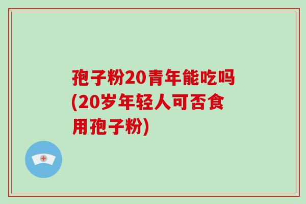孢子粉20青年能吃吗(20岁年轻人可否食用孢子粉)
