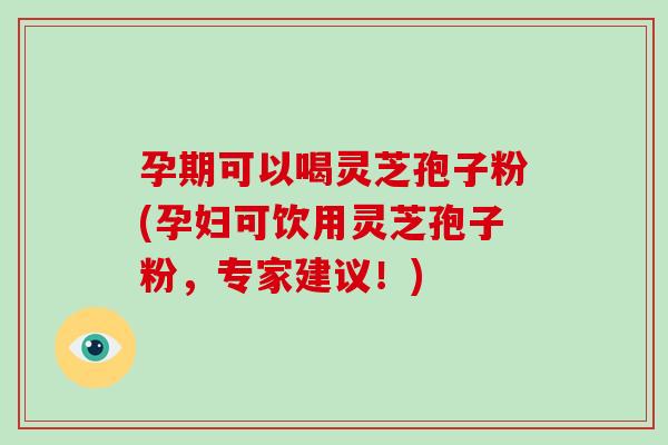 孕期可以喝灵芝孢子粉(孕妇可饮用灵芝孢子粉，专家建议！)