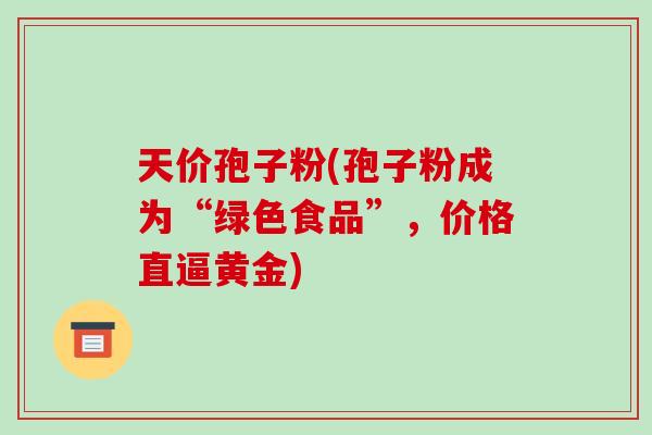 天价孢子粉(孢子粉成为“绿色食品”，价格直逼黄金)