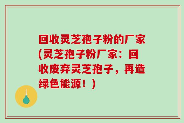 回收灵芝孢子粉的厂家(灵芝孢子粉厂家：回收废弃灵芝孢子，再造绿色能源！)
