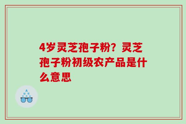 4岁灵芝孢子粉？灵芝孢子粉初级农产品是什么意思