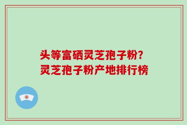 头等富硒灵芝孢子粉？灵芝孢子粉产地排行榜