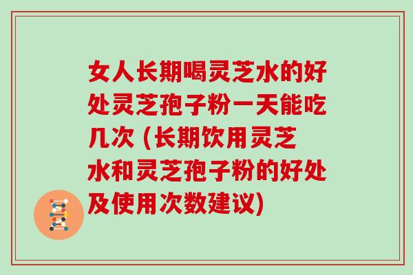 女人长期喝灵芝水的好处灵芝孢子粉一天能吃几次 (长期饮用灵芝水和灵芝孢子粉的好处及使用次数建议)