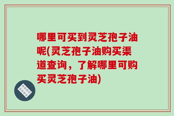哪里可买到灵芝孢子油呢(灵芝孢子油购买渠道查询，了解哪里可购买灵芝孢子油)
