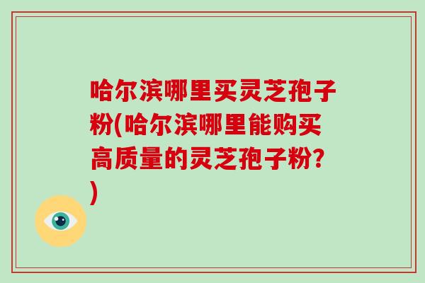 哈尔滨哪里买灵芝孢子粉(哈尔滨哪里能购买高质量的灵芝孢子粉？)