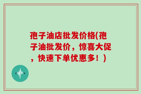 孢子油店批发价格(孢子油批发价，惊喜大促，快速下单优惠多！)