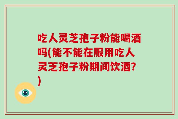 吃人灵芝孢子粉能喝酒吗(能不能在服用吃人灵芝孢子粉期间饮酒？)