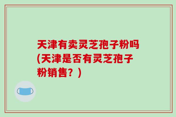 天津有卖灵芝孢子粉吗(天津是否有灵芝孢子粉销售？)