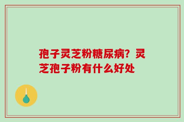 孢子灵芝粉？灵芝孢子粉有什么好处