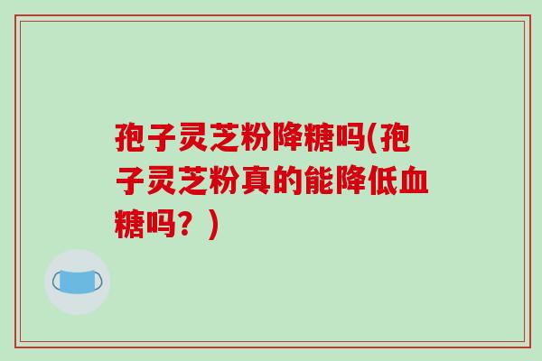 孢子灵芝粉降糖吗(孢子灵芝粉真的能降低吗？)